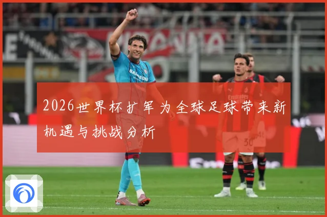 2026世界杯扩军为全球足球带来新机遇与挑战分析