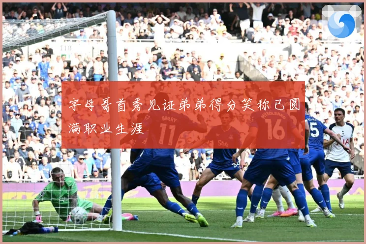 字母哥首秀见证弟弟得分笑称已圆满职业生涯