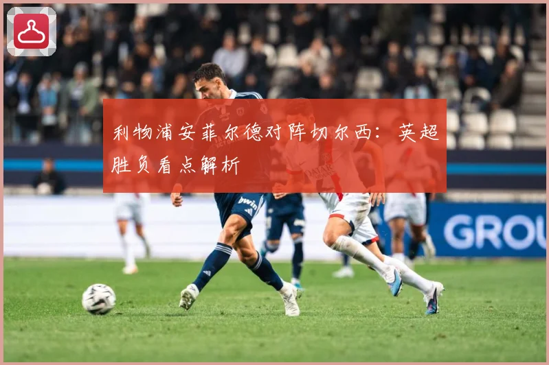 利物浦安菲尔德对阵切尔西：英超胜负看点解析