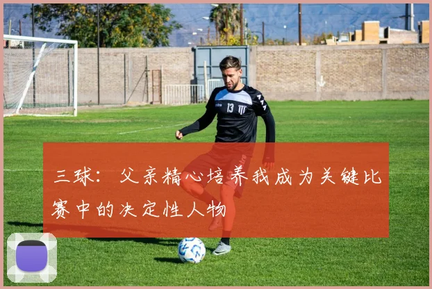 三球：父亲精心培养我成为关键比赛中的决定性人物
