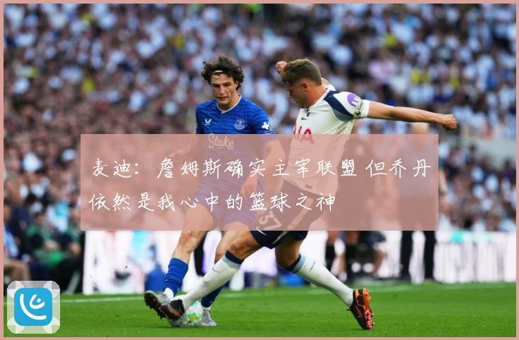 麦迪：詹姆斯确实主宰联盟 但乔丹依然是我心中的篮球之神