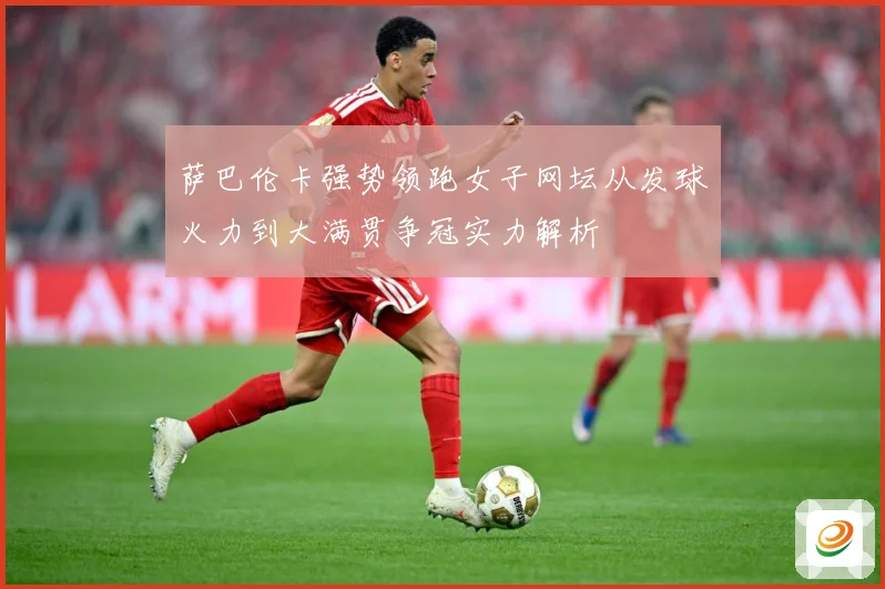 萨巴伦卡强势领跑女子网坛从发球火力到大满贯争冠实力解析