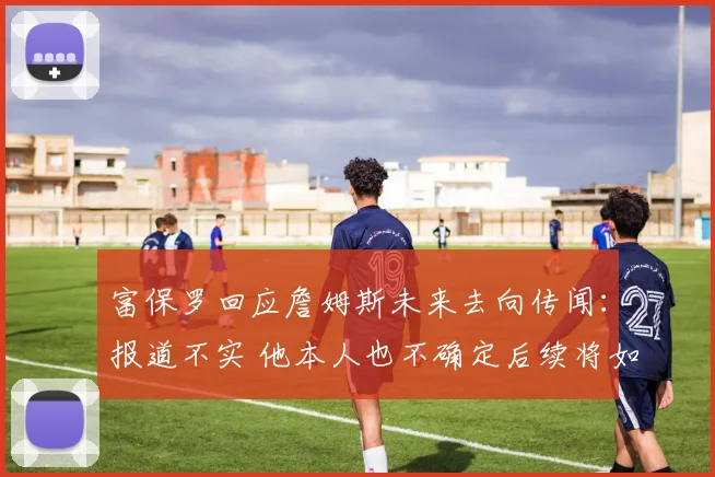 富保罗回应詹姆斯未来去向传闻：报道不实 他本人也不确定后续将如何发展