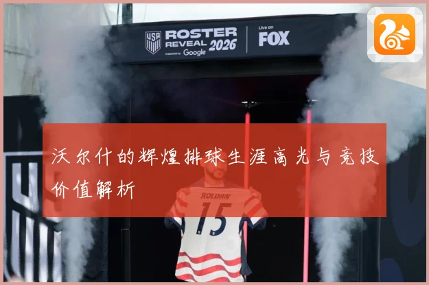 沃尔什的辉煌排球生涯高光与竞技价值解析