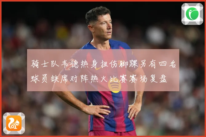 骑士队韦德热身扭伤脚踝另有四名球员缺席对阵热火比赛赛场复盘