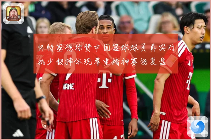 怀特塞德称赞中国篮球球员真实对抗少假摔体现尊重精神赛场复盘