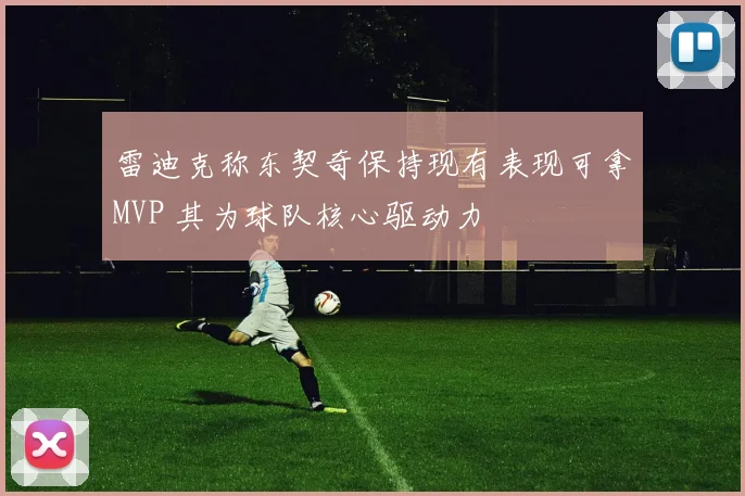 雷迪克称东契奇保持现有表现可拿MVP 其为球队核心驱动力