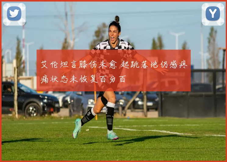 艾伦坦言膝伤未愈 起跳落地仍感疼痛状态未恢复百分百