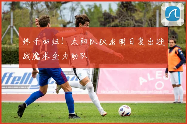 终于回归！太阳队狄龙明日复出迎战魔术全力助队