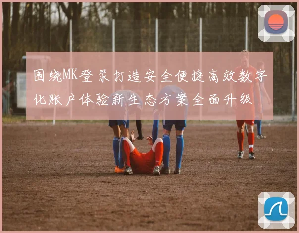 围绕MK登录打造安全便捷高效数字化账户体验新生态方案全面升级