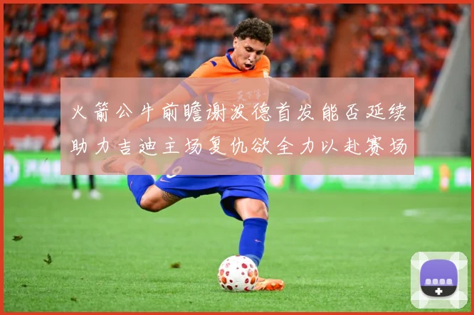 火箭公牛前瞻谢泼德首发能否延续助力吉迪主场复仇欲全力以赴赛场复盘