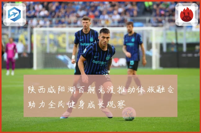 陕西咸阳湖百舸竞渡推动体旅融合助力全民健身成长观察