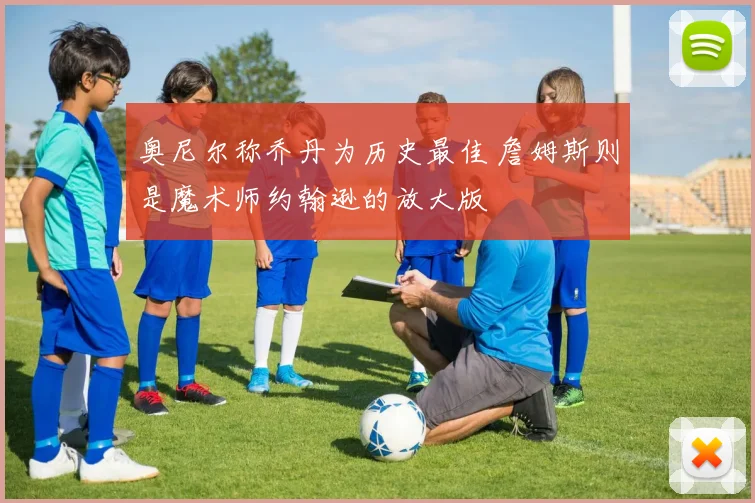奥尼尔称乔丹为历史最佳 詹姆斯则是魔术师约翰逊的放大版
