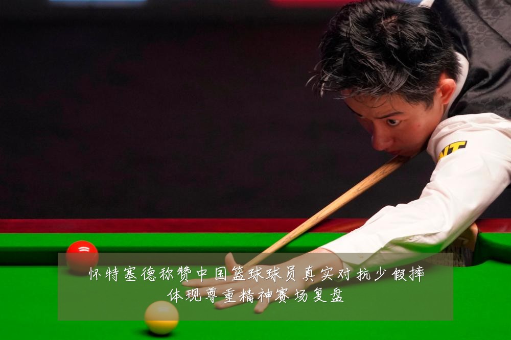 怀特塞德称赞中国篮球球员真实对抗少假摔体现尊重精神赛场复盘